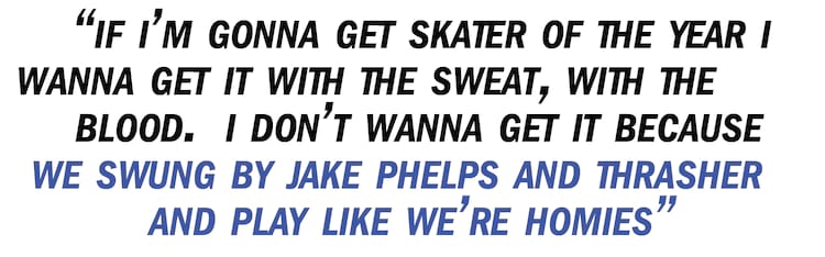 Bastien Salabanzi pullquote If I’m gonna get Skater of the Year I wanna get it with the sweat, with the blood. I don’t wanna get it because we swung by Jake Phelps and Thrasher and play like we’re homies and we’re bros